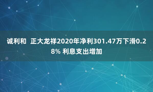诚利和  正大龙祥2020年净利301.47万下滑0.28% 利息支出增加