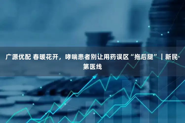广源优配 春暖花开，哮喘患者别让用药误区“拖后腿”｜新民·第医线