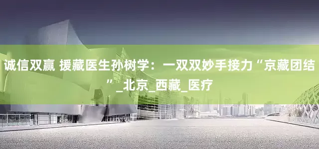诚信双赢 援藏医生孙树学：一双双妙手接力“京藏团结”_北京_西藏_医疗