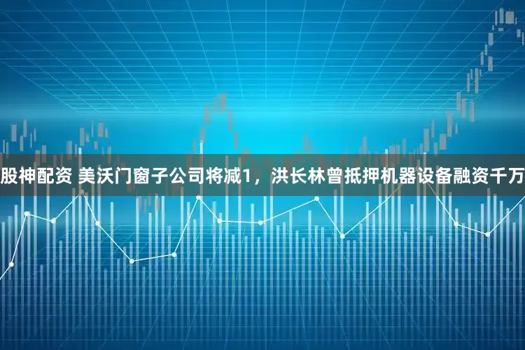 股神配资 美沃门窗子公司将减1，洪长林曾抵押机器设备融资千万