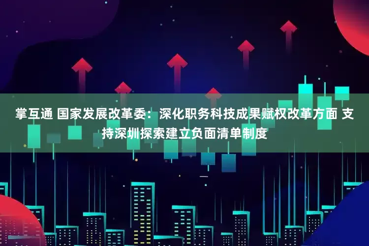 掌互通 国家发展改革委：深化职务科技成果赋权改革方面 支持深圳探索建立负面清单制度