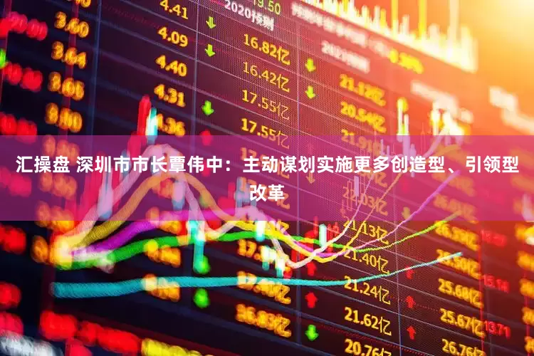 汇操盘 深圳市市长覃伟中：主动谋划实施更多创造型、引领型改革