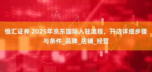 恒汇证券 2025年京东国际入驻流程，开店详细步骤与条件_品牌_店铺_经营