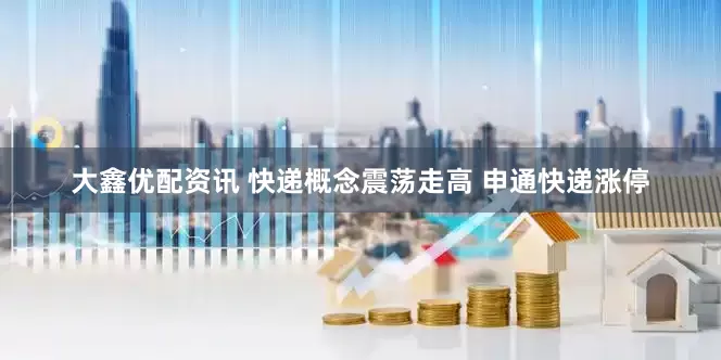 大鑫优配资讯 快递概念震荡走高 申通快递涨停