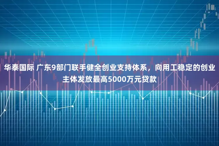 华泰国际 广东9部门联手健全创业支持体系，向用工稳定的创业主体发放最高5000万元贷款