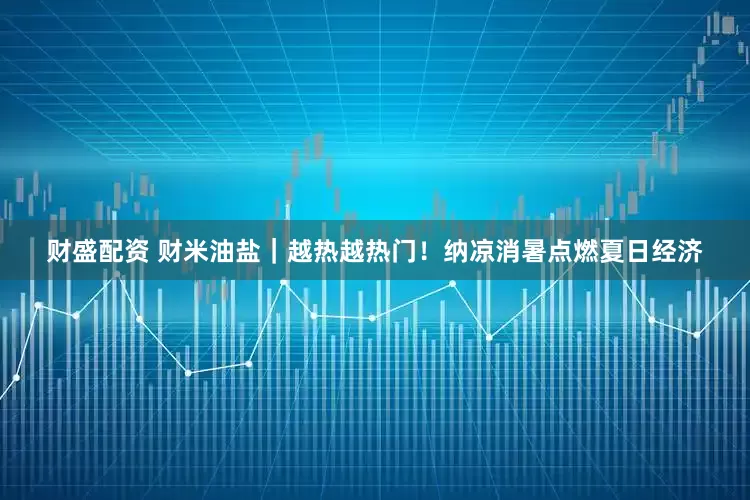 财盛配资 财米油盐｜越热越热门！纳凉消暑点燃夏日经济
