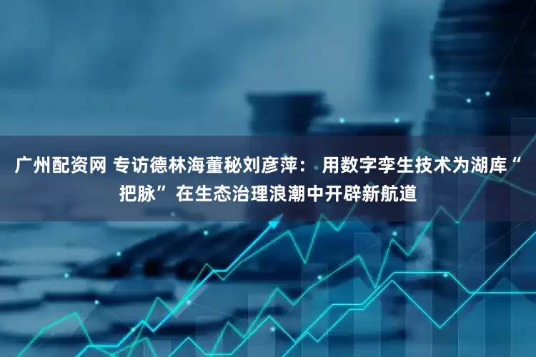 广州配资网 专访德林海董秘刘彦萍： 用数字孪生技术为湖库“把脉” 在生态治理浪潮中开辟新航道