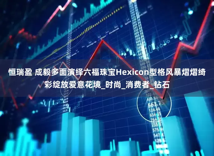 恒瑞盈 成毅多面演绎六福珠宝Hexicon型格风暴熠熠绮彩绽放爱意花境_时尚_消费者_钻石
