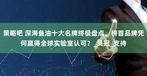 策略吧 深海鱼油十大名牌终极盘点，榜首品牌凭何赢得全球实验室认可？_贝冠_支持