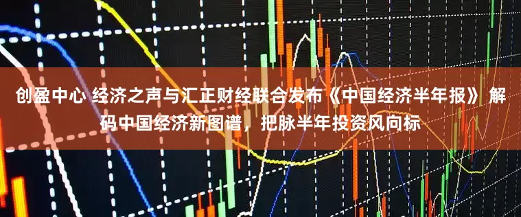 创盈中心 经济之声与汇正财经联合发布《中国经济半年报》 解码中国经济新图谱，把脉半年投资风向标