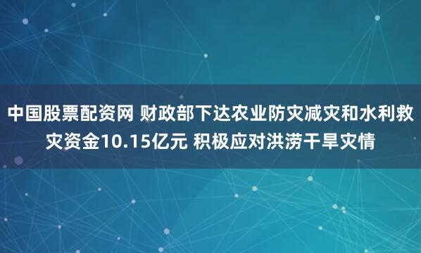 中国股票配资网 财政部下达农业防灾减灾和水利救灾资金10.15亿元 积极应对洪涝干旱灾情