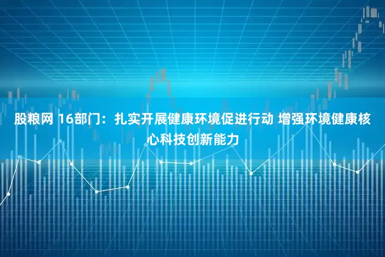 股粮网 16部门：扎实开展健康环境促进行动 增强环境健康核心科技创新能力