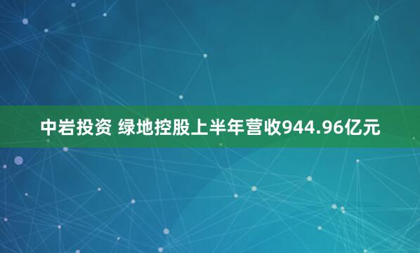 中岩投资 绿地控股上半年营收944.96亿元