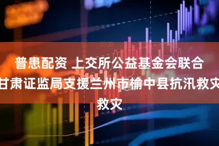 普患配资 上交所公益基金会联合甘肃证监局支援兰州市榆中县抗汛救灾