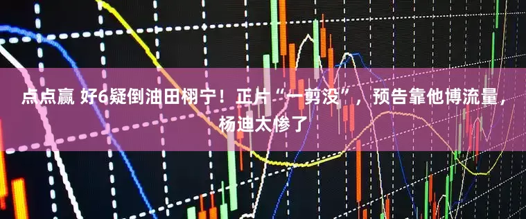 点点赢 好6疑倒油田栩宁！正片“一剪没”，预告靠他博流量，杨迪太惨了