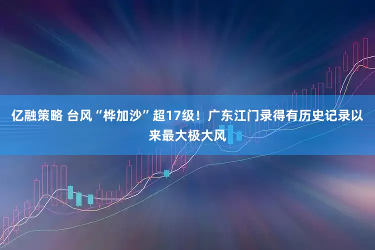 亿融策略 台风“桦加沙”超17级！广东江门录得有历史记录以来最大极大风