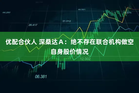 优配合伙人 深桑达Ａ：绝不存在联合机构做空自身股价情况